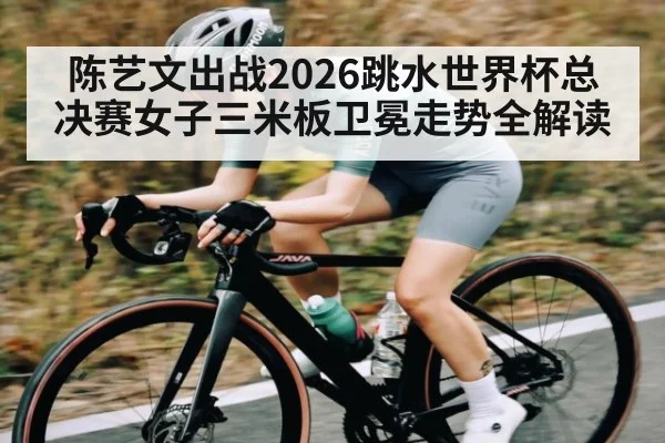 陈艺文出战2026跳水世界杯总决赛女子三米板卫冕走势全解读