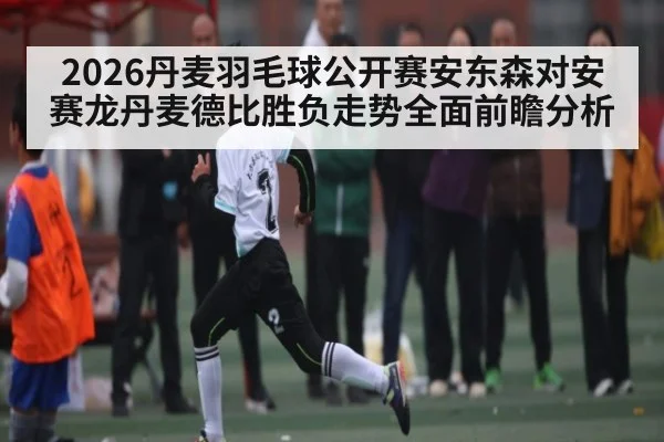2026丹麦羽毛球公开赛安东森对安赛龙丹麦德比胜负走势全面前瞻分析
