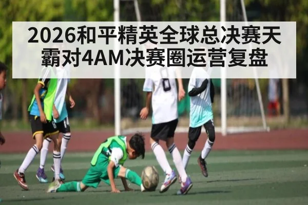 2026和平精英全球总决赛天霸对4AM决赛圈运营复盘（Kaiyun Sports）